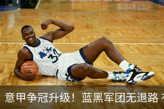 意甲争冠升级！蓝黑军团无退路 有望赢球扭转颓势